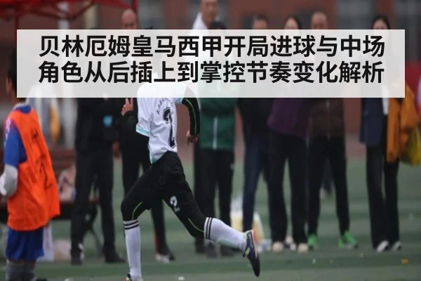 贝林厄姆皇马西甲开局进球与中场角色从后插上到掌控节奏变化解析 - kaiyun