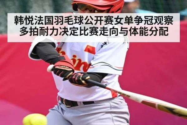 韩悦法国羽毛球公开赛女单争冠观察 多拍耐力决定比赛走向与体能分配 - kaiyun